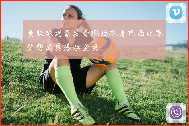 曼联球迷蓄发哥现场观看巴西比赛梦想成真感动全场