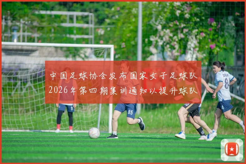 中国足球协会发布国家女子足球队2026年第四期集训通知以提升球队实力和备战水平