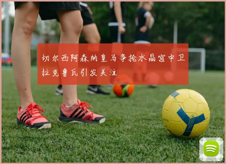 切尔西阿森纳皇马争抢水晶宫中卫拉克鲁瓦引发关注