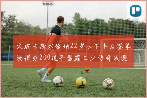 文班卡斯尔哈珀22岁以下季后赛单场得分200追平雷霆三少传奇表现