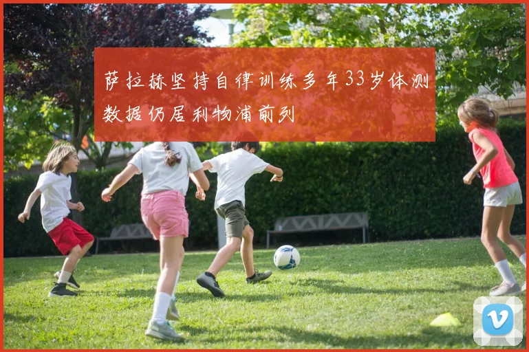 萨拉赫坚持自律训练多年33岁体测数据仍居利物浦前列