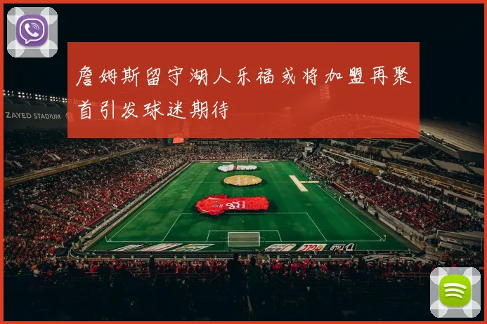 詹姆斯留守湖人乐福或将加盟再聚首引发球迷期待