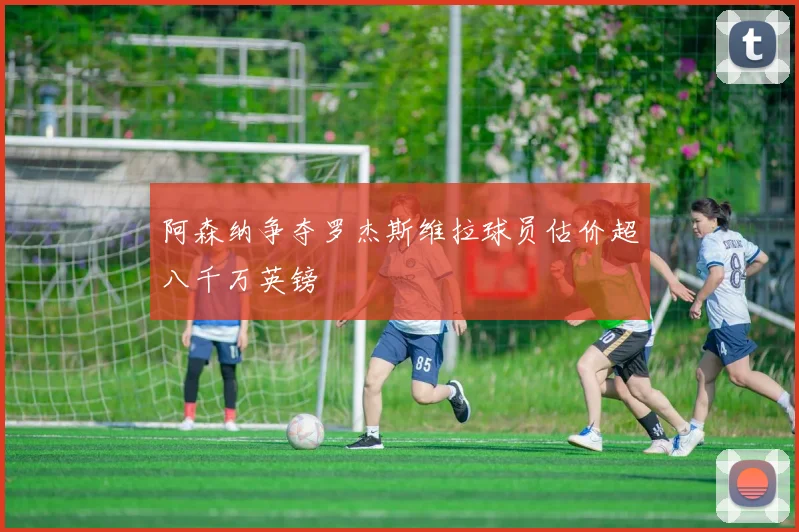 阿森纳争夺罗杰斯维拉球员估价超八千万英镑
