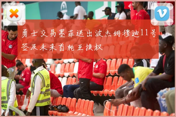 勇士交易墨菲送出波杰姆穆迪11号签及未来首轮互换权