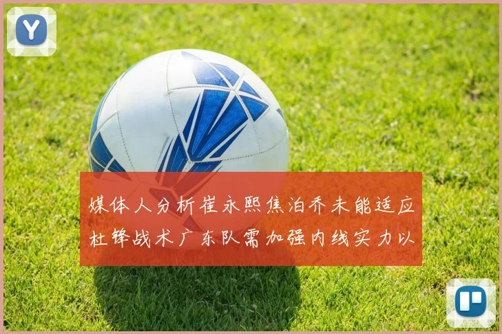 媒体人分析崔永熙焦泊乔未能适应杜锋战术广东队需加强内线实力以提升竞争力